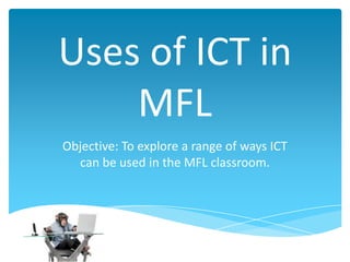Uses of ICT in
MFL
Objective: To explore a range of ways ICT
can be used in the MFL classroom.
 