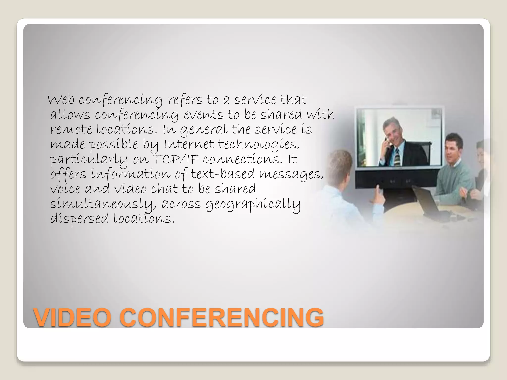 VIDEO CONFERENCING
Web conferencing refers to a service that
allows conferencing events to be shared with
remote locations. In general the service is
made possible by Internet technologies,
particularly on TCP/IF connections. It
offers information of text-based messages,
voice and video chat to be shared
simultaneously, across geographically
dispersed locations.
 