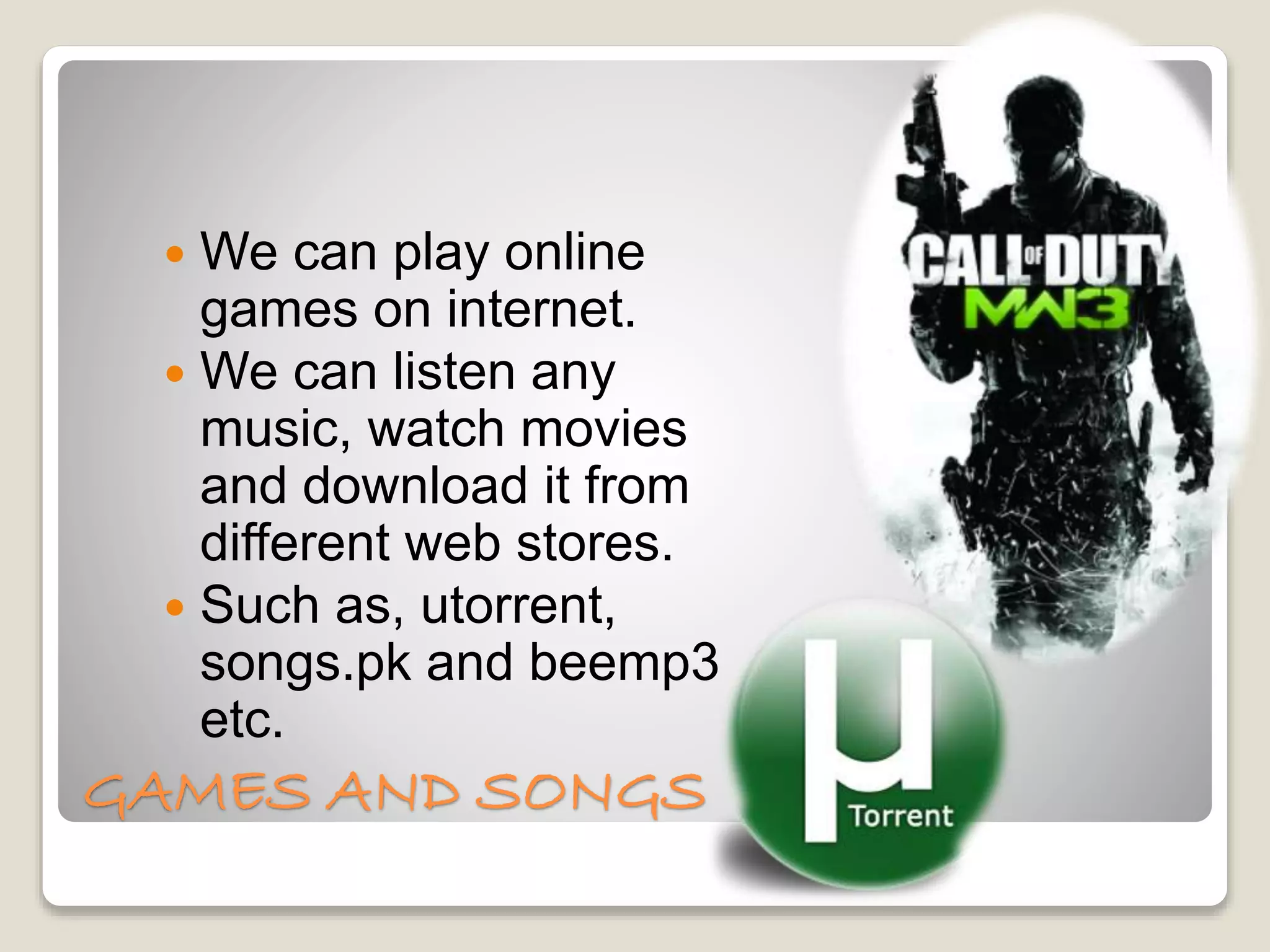 GAMES AND SONGS
 We can play online
games on internet.
 We can listen any
music, watch movies
and download it from
different web stores.
 Such as, utorrent,
songs.pk and beemp3
etc.
 