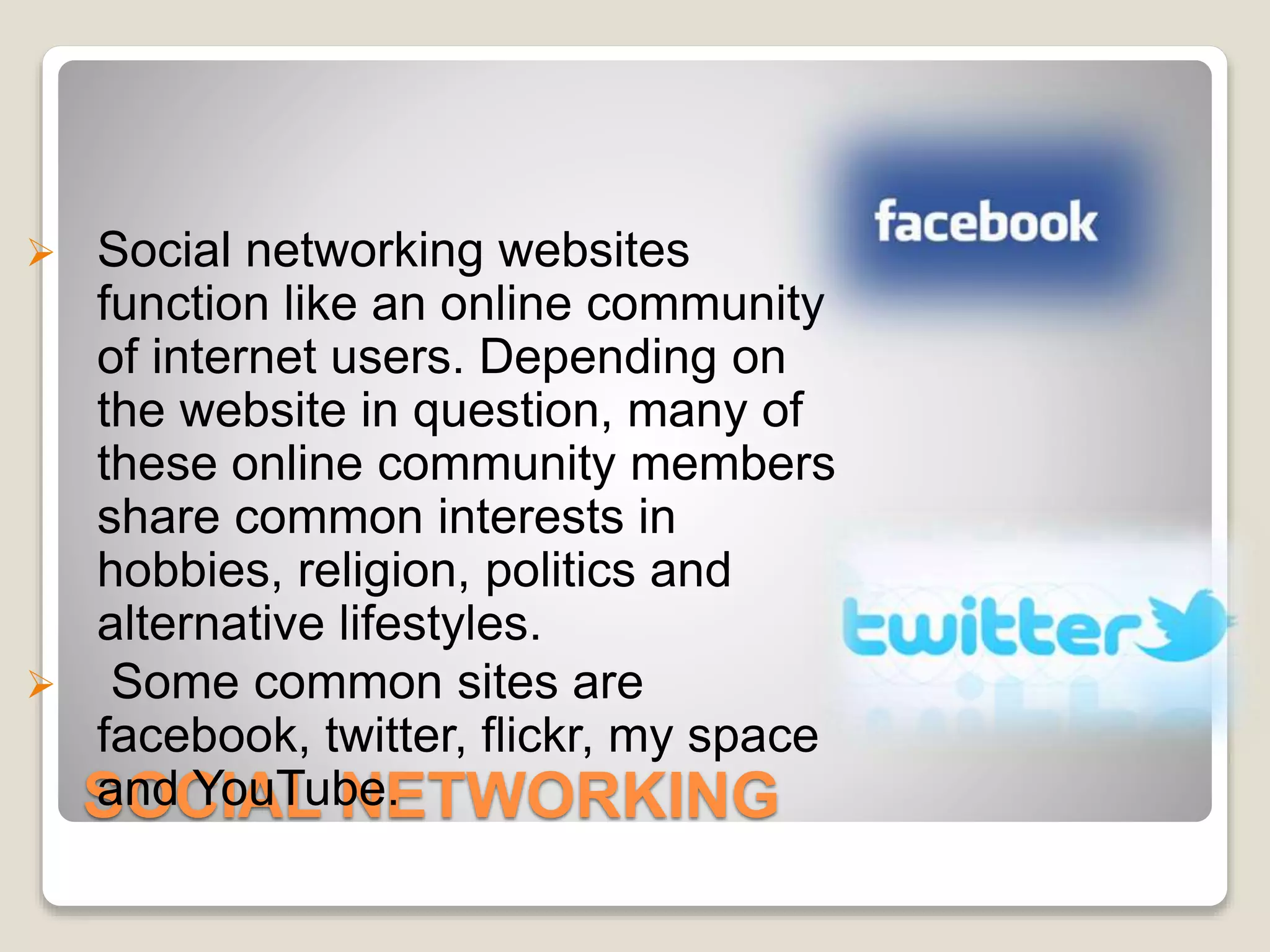 SOCIAL NETWORKING
 Social networking websites
function like an online community
of internet users. Depending on
the website in question, many of
these online community members
share common interests in
hobbies, religion, politics and
alternative lifestyles.
 Some common sites are
facebook, twitter, flickr, my space
and YouTube.
 