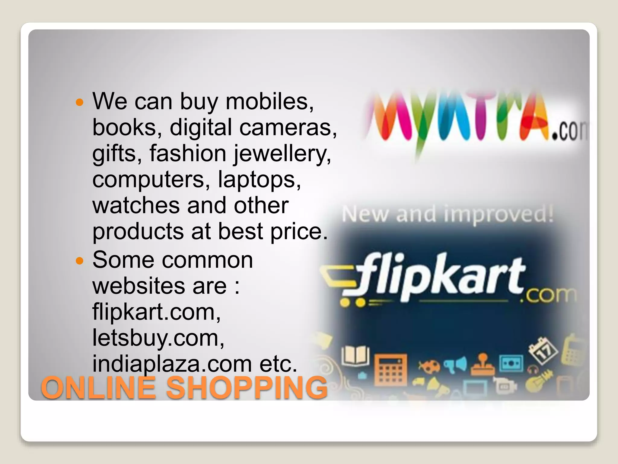 ONLINE SHOPPING
 We can buy mobiles,
books, digital cameras,
gifts, fashion jewellery,
computers, laptops,
watches and other
products at best price.
 Some common
websites are :
flipkart.com,
letsbuy.com,
indiaplaza.com etc.
 