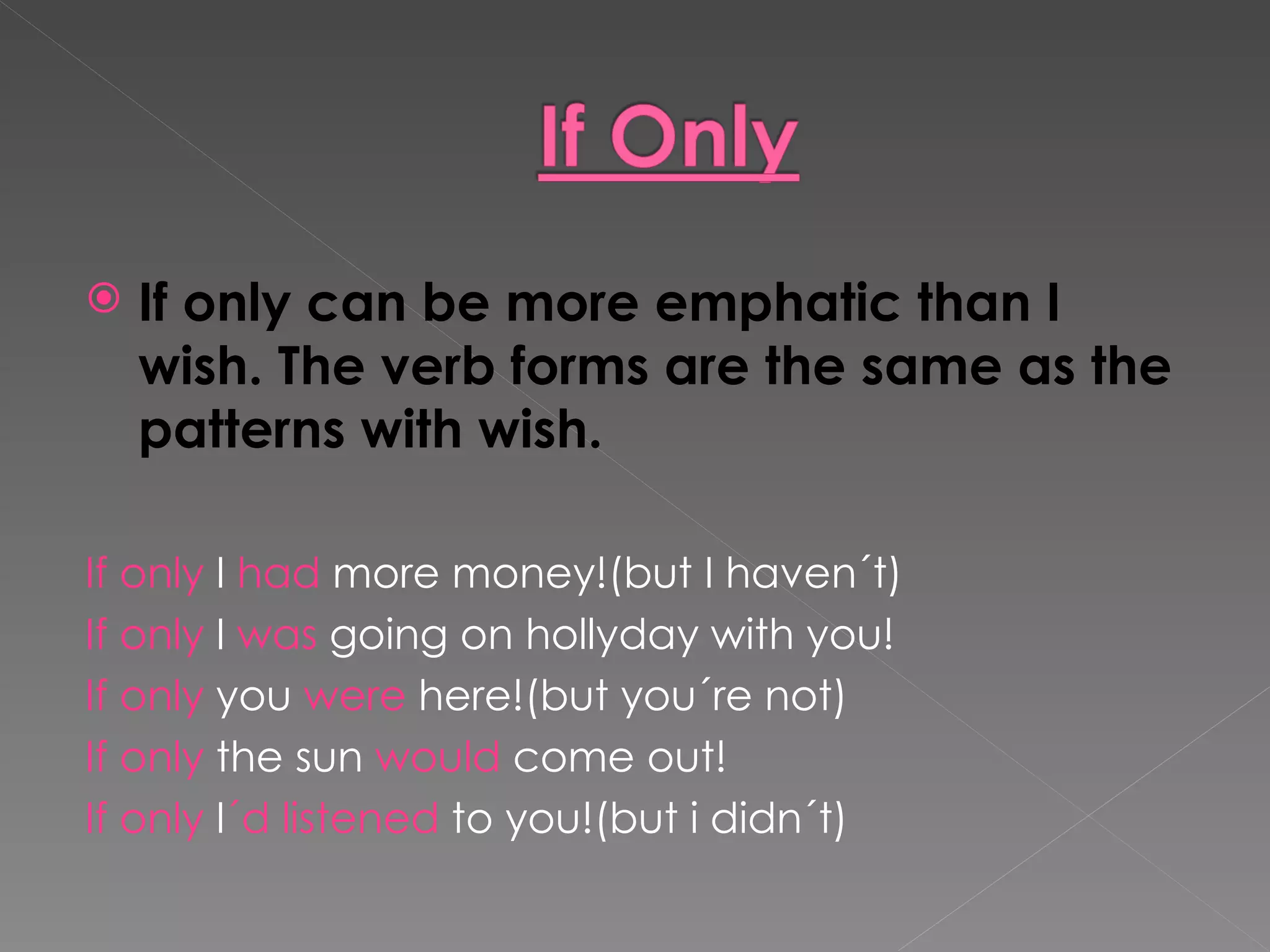 If only can be more emphatic than I wish. The verb forms are the same as the patterns with wish. If only  I  had  more money!(but I haven´t) If only  I  was  going on hollyday with you! If only  you  were  here!(but you´re not) If only  the sun  would  come out! If only  I ´d   listened  to you!(but i didn´t) 