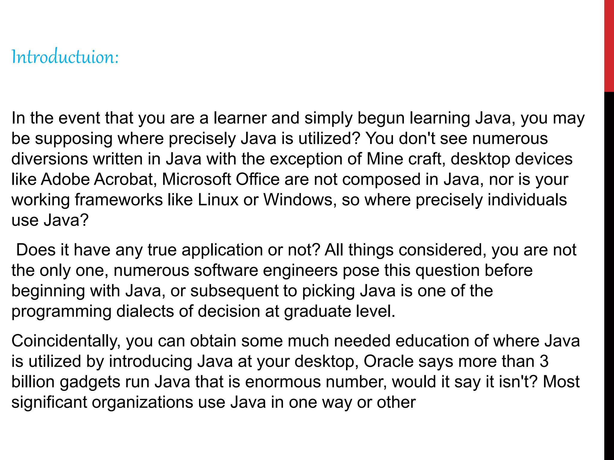 Introductuion:
In the event that you are a learner and simply begun learning Java, you may
be supposing where precisely Java is utilized? You don't see numerous
diversions written in Java with the exception of Mine craft, desktop devices
like Adobe Acrobat, Microsoft Office are not composed in Java, nor is your
working frameworks like Linux or Windows, so where precisely individuals
use Java?
Does it have any true application or not? All things considered, you are not
the only one, numerous software engineers pose this question before
beginning with Java, or subsequent to picking Java is one of the
programming dialects of decision at graduate level.
Coincidentally, you can obtain some much needed education of where Java
is utilized by introducing Java at your desktop, Oracle says more than 3
billion gadgets run Java that is enormous number, would it say it isn't? Most
significant organizations use Java in one way or other
 