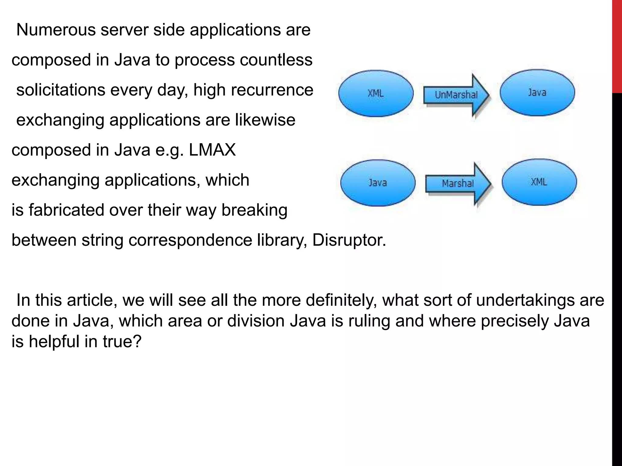 Numerous server side applications are
composed in Java to process countless
solicitations every day, high recurrence
exchanging applications are likewise
composed in Java e.g. LMAX
exchanging applications, which
is fabricated over their way breaking
between string correspondence library, Disruptor.
In this article, we will see all the more definitely, what sort of undertakings are
done in Java, which area or division Java is ruling and where precisely Java
is helpful in true?
 