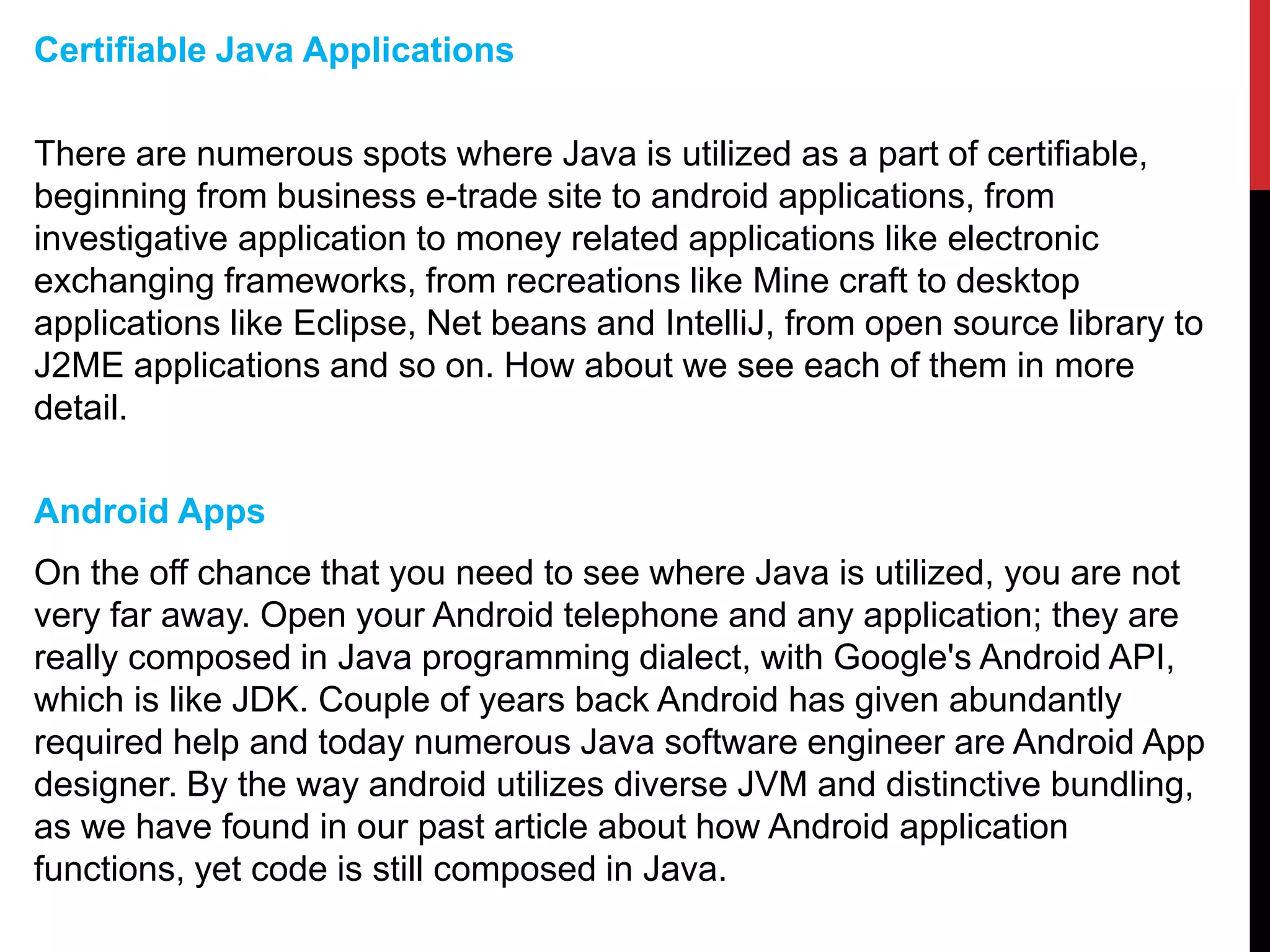 Certifiable Java Applications
There are numerous spots where Java is utilized as a part of certifiable,
beginning from business e-trade site to android applications, from
investigative application to money related applications like electronic
exchanging frameworks, from recreations like Mine craft to desktop
applications like Eclipse, Net beans and IntelliJ, from open source library to
J2ME applications and so on. How about we see each of them in more
detail.
Android Apps
On the off chance that you need to see where Java is utilized, you are not
very far away. Open your Android telephone and any application; they are
really composed in Java programming dialect, with Google's Android API,
which is like JDK. Couple of years back Android has given abundantly
required help and today numerous Java software engineer are Android App
designer. By the way android utilizes diverse JVM and distinctive bundling,
as we have found in our past article about how Android application
functions, yet code is still composed in Java.
 
