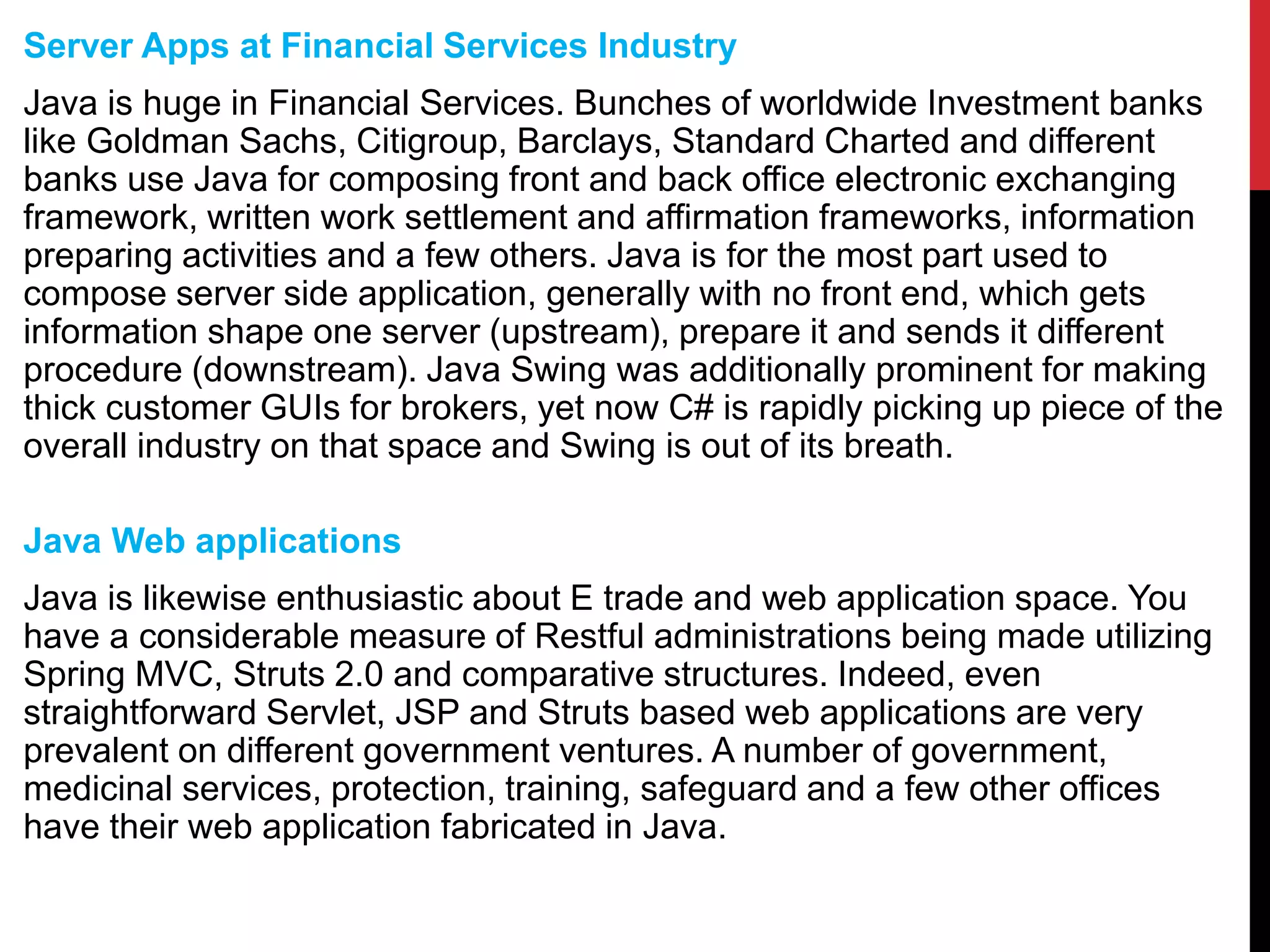 Server Apps at Financial Services Industry
Java is huge in Financial Services. Bunches of worldwide Investment banks
like Goldman Sachs, Citigroup, Barclays, Standard Charted and different
banks use Java for composing front and back office electronic exchanging
framework, written work settlement and affirmation frameworks, information
preparing activities and a few others. Java is for the most part used to
compose server side application, generally with no front end, which gets
information shape one server (upstream), prepare it and sends it different
procedure (downstream). Java Swing was additionally prominent for making
thick customer GUIs for brokers, yet now C# is rapidly picking up piece of the
overall industry on that space and Swing is out of its breath.
Java Web applications
Java is likewise enthusiastic about E trade and web application space. You
have a considerable measure of Restful administrations being made utilizing
Spring MVC, Struts 2.0 and comparative structures. Indeed, even
straightforward Servlet, JSP and Struts based web applications are very
prevalent on different government ventures. A number of government,
medicinal services, protection, training, safeguard and a few other offices
have their web application fabricated in Java.
 