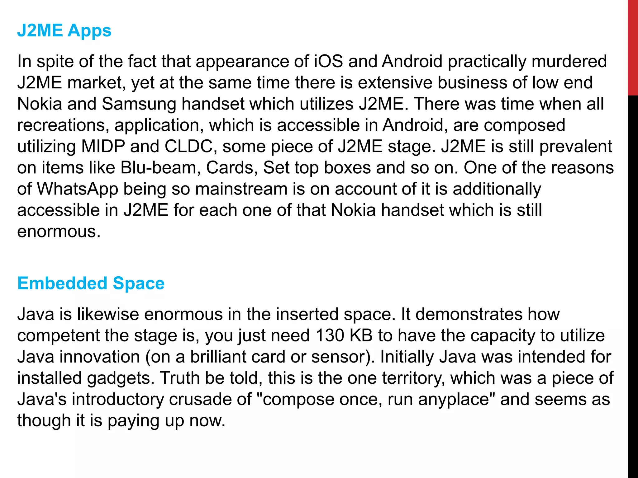 J2ME Apps
In spite of the fact that appearance of iOS and Android practically murdered
J2ME market, yet at the same time there is extensive business of low end
Nokia and Samsung handset which utilizes J2ME. There was time when all
recreations, application, which is accessible in Android, are composed
utilizing MIDP and CLDC, some piece of J2ME stage. J2ME is still prevalent
on items like Blu-beam, Cards, Set top boxes and so on. One of the reasons
of WhatsApp being so mainstream is on account of it is additionally
accessible in J2ME for each one of that Nokia handset which is still
enormous.
Embedded Space
Java is likewise enormous in the inserted space. It demonstrates how
competent the stage is, you just need 130 KB to have the capacity to utilize
Java innovation (on a brilliant card or sensor). Initially Java was intended for
installed gadgets. Truth be told, this is the one territory, which was a piece of
Java's introductory crusade of "compose once, run anyplace" and seems as
though it is paying up now.
 