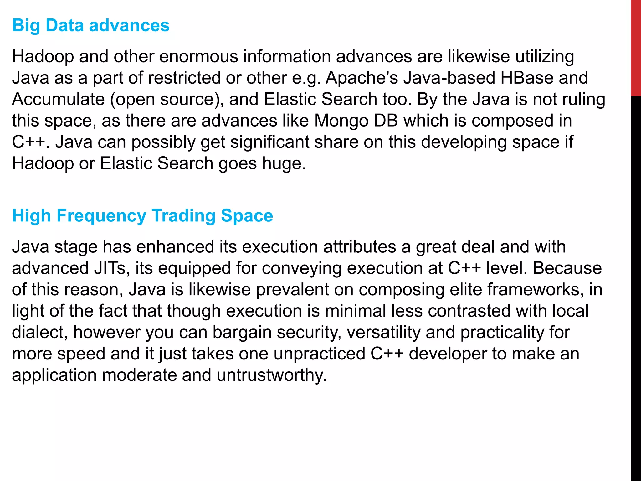 Big Data advances
Hadoop and other enormous information advances are likewise utilizing
Java as a part of restricted or other e.g. Apache's Java-based HBase and
Accumulate (open source), and Elastic Search too. By the Java is not ruling
this space, as there are advances like Mongo DB which is composed in
C++. Java can possibly get significant share on this developing space if
Hadoop or Elastic Search goes huge.
High Frequency Trading Space
Java stage has enhanced its execution attributes a great deal and with
advanced JITs, its equipped for conveying execution at C++ level. Because
of this reason, Java is likewise prevalent on composing elite frameworks, in
light of the fact that though execution is minimal less contrasted with local
dialect, however you can bargain security, versatility and practicality for
more speed and it just takes one unpracticed C++ developer to make an
application moderate and untrustworthy.
 