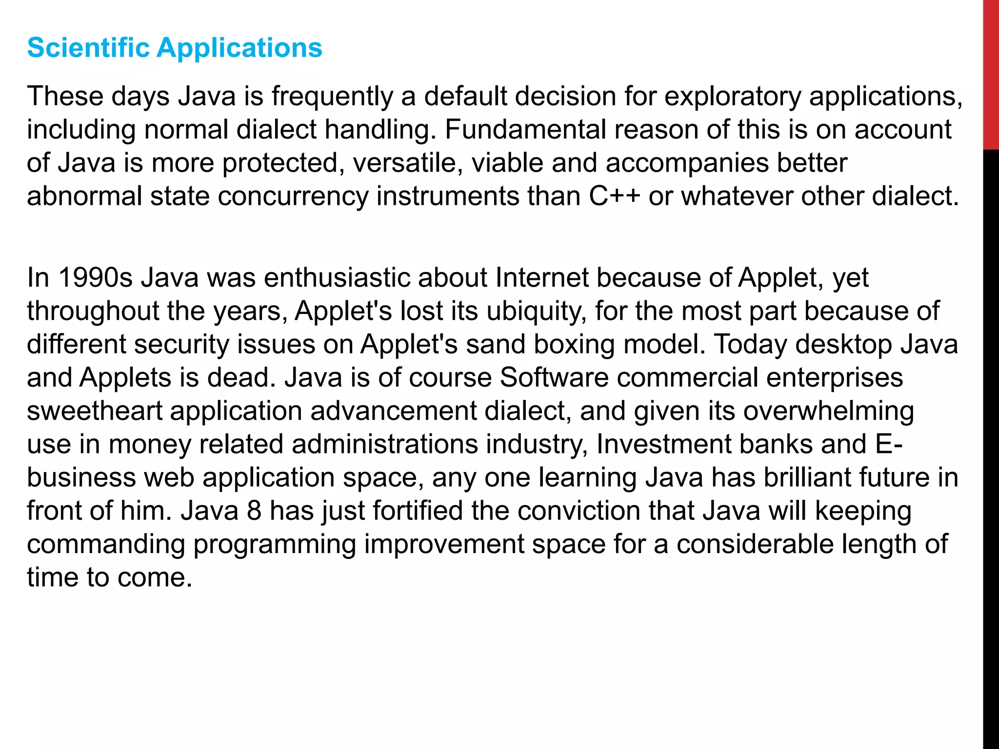 Scientific Applications
These days Java is frequently a default decision for exploratory applications,
including normal dialect handling. Fundamental reason of this is on account
of Java is more protected, versatile, viable and accompanies better
abnormal state concurrency instruments than C++ or whatever other dialect.
In 1990s Java was enthusiastic about Internet because of Applet, yet
throughout the years, Applet's lost its ubiquity, for the most part because of
different security issues on Applet's sand boxing model. Today desktop Java
and Applets is dead. Java is of course Software commercial enterprises
sweetheart application advancement dialect, and given its overwhelming
use in money related administrations industry, Investment banks and E-
business web application space, any one learning Java has brilliant future in
front of him. Java 8 has just fortified the conviction that Java will keeping
commanding programming improvement space for a considerable length of
time to come.
 