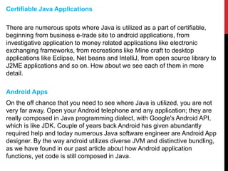 Certifiable Java Applications
There are numerous spots where Java is utilized as a part of certifiable,
beginning from business e-trade site to android applications, from
investigative application to money related applications like electronic
exchanging frameworks, from recreations like Mine craft to desktop
applications like Eclipse, Net beans and IntelliJ, from open source library to
J2ME applications and so on. How about we see each of them in more
detail.
Android Apps
On the off chance that you need to see where Java is utilized, you are not
very far away. Open your Android telephone and any application; they are
really composed in Java programming dialect, with Google's Android API,
which is like JDK. Couple of years back Android has given abundantly
required help and today numerous Java software engineer are Android App
designer. By the way android utilizes diverse JVM and distinctive bundling,
as we have found in our past article about how Android application
functions, yet code is still composed in Java.
 
