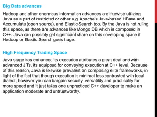 Big Data advances
Hadoop and other enormous information advances are likewise utilizing
Java as a part of restricted or other e.g. Apache's Java-based HBase and
Accumulate (open source), and Elastic Search too. By the Java is not ruling
this space, as there are advances like Mongo DB which is composed in
C++. Java can possibly get significant share on this developing space if
Hadoop or Elastic Search goes huge.
High Frequency Trading Space
Java stage has enhanced its execution attributes a great deal and with
advanced JITs, its equipped for conveying execution at C++ level. Because
of this reason, Java is likewise prevalent on composing elite frameworks, in
light of the fact that though execution is minimal less contrasted with local
dialect, however you can bargain security, versatility and practicality for
more speed and it just takes one unpracticed C++ developer to make an
application moderate and untrustworthy.
 