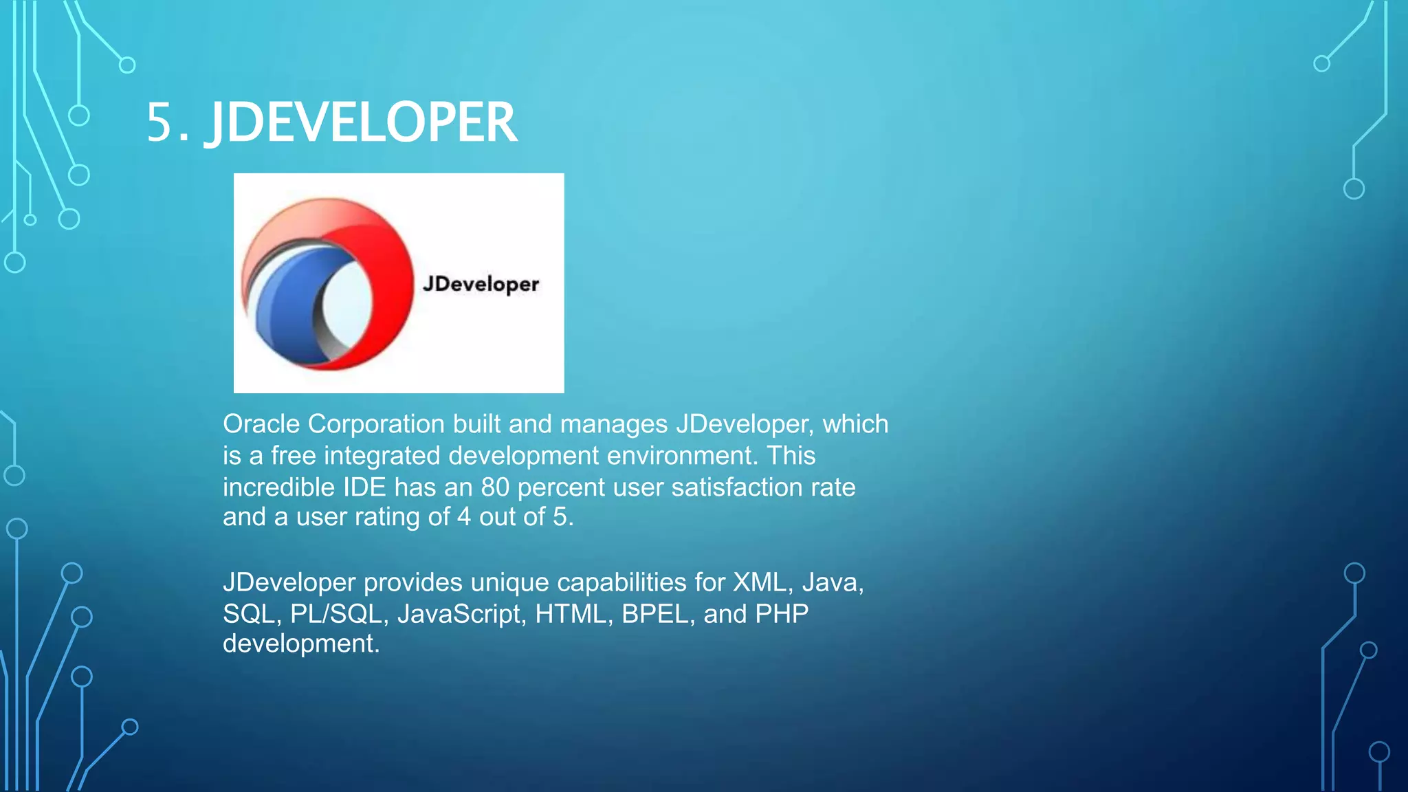 5. JDEVELOPER
Oracle Corporation built and manages JDeveloper, which
is a free integrated development environment. This
incredible IDE has an 80 percent user satisfaction rate
and a user rating of 4 out of 5.
JDeveloper provides unique capabilities for XML, Java,
SQL, PL/SQL, JavaScript, HTML, BPEL, and PHP
development.
 