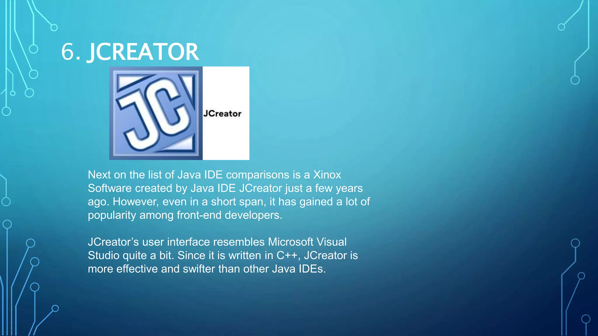 6. JCREATOR
Next on the list of Java IDE comparisons is a Xinox
Software created by Java IDE JCreator just a few years
ago. However, even in a short span, it has gained a lot of
popularity among front-end developers.
JCreator’s user interface resembles Microsoft Visual
Studio quite a bit. Since it is written in C++, JCreator is
more effective and swifter than other Java IDEs.
 