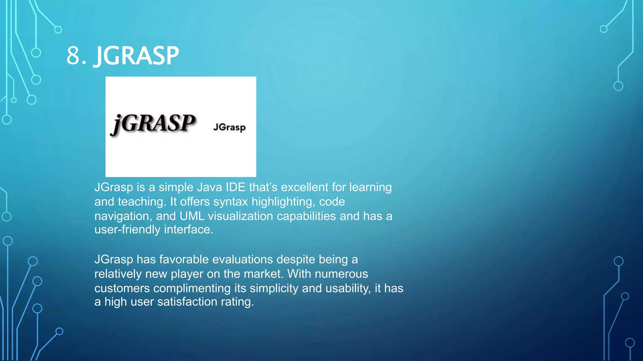 8. JGRASP
JGrasp is a simple Java IDE that’s excellent for learning
and teaching. It offers syntax highlighting, code
navigation, and UML visualization capabilities and has a
user-friendly interface.
JGrasp has favorable evaluations despite being a
relatively new player on the market. With numerous
customers complimenting its simplicity and usability, it has
a high user satisfaction rating.
 