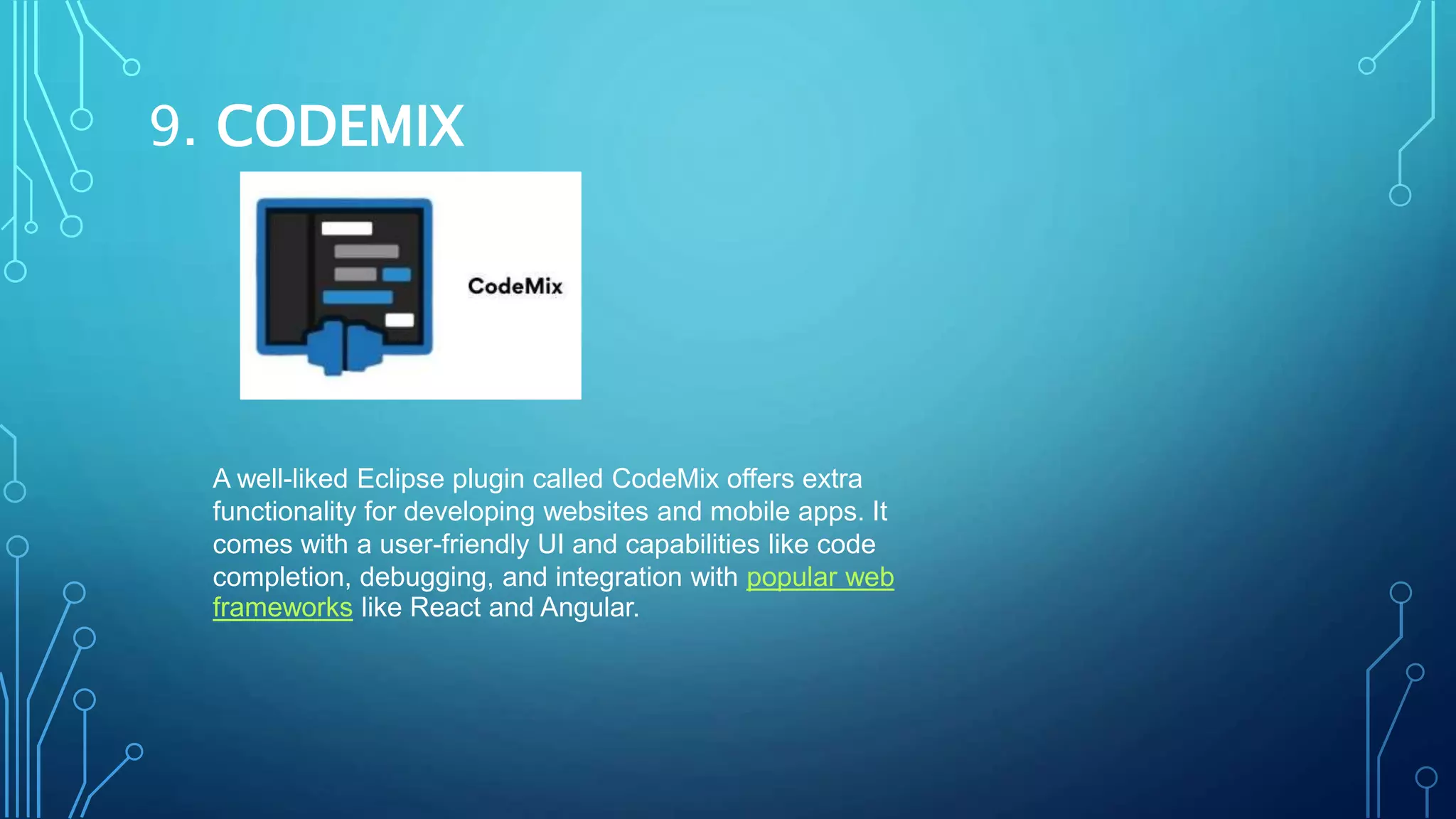 9. CODEMIX
A well-liked Eclipse plugin called CodeMix offers extra
functionality for developing websites and mobile apps. It
comes with a user-friendly UI and capabilities like code
completion, debugging, and integration with popular web
frameworks like React and Angular.
 