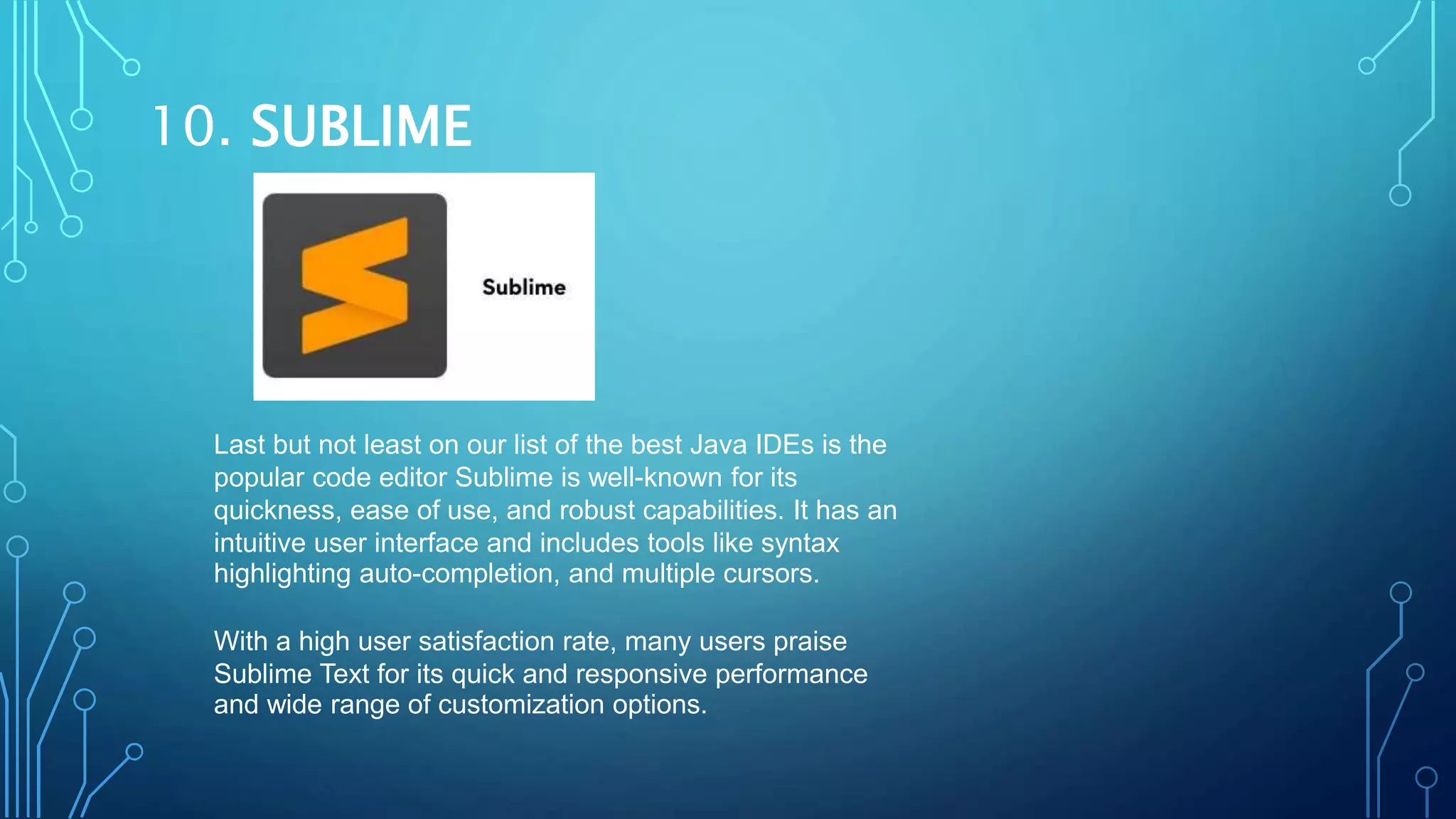 10. SUBLIME
Last but not least on our list of the best Java IDEs is the
popular code editor Sublime is well-known for its
quickness, ease of use, and robust capabilities. It has an
intuitive user interface and includes tools like syntax
highlighting auto-completion, and multiple cursors.
With a high user satisfaction rate, many users praise
Sublime Text for its quick and responsive performance
and wide range of customization options.
 