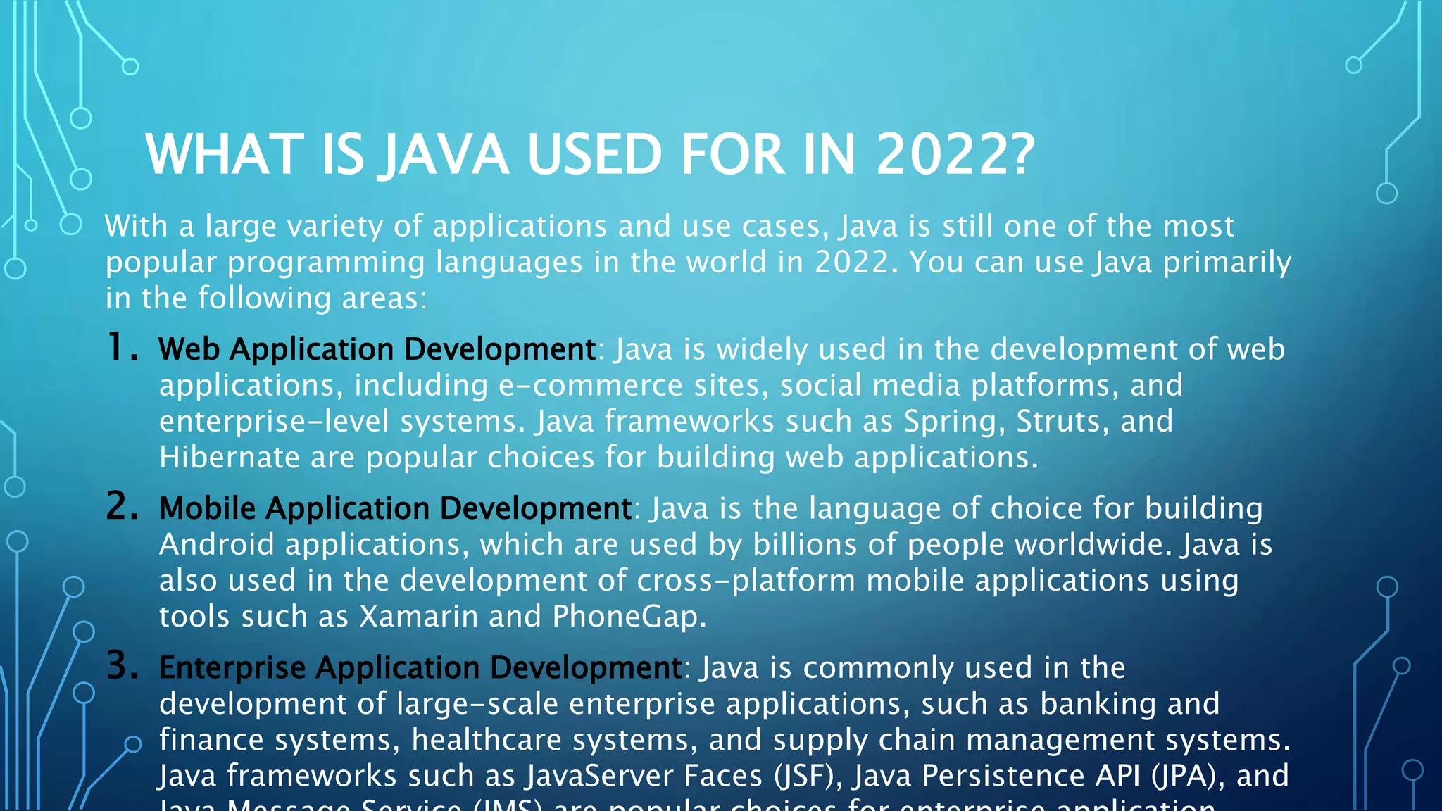 WHAT IS JAVA USED FOR IN 2022?
With a large variety of applications and use cases, Java is still one of the most
popular programming languages in the world in 2022. You can use Java primarily
in the following areas:
1. Web Application Development: Java is widely used in the development of web
applications, including e-commerce sites, social media platforms, and
enterprise-level systems. Java frameworks such as Spring, Struts, and
Hibernate are popular choices for building web applications.
2. Mobile Application Development: Java is the language of choice for building
Android applications, which are used by billions of people worldwide. Java is
also used in the development of cross-platform mobile applications using
tools such as Xamarin and PhoneGap.
3. Enterprise Application Development: Java is commonly used in the
development of large-scale enterprise applications, such as banking and
finance systems, healthcare systems, and supply chain management systems.
Java frameworks such as JavaServer Faces (JSF), Java Persistence API (JPA), and
 