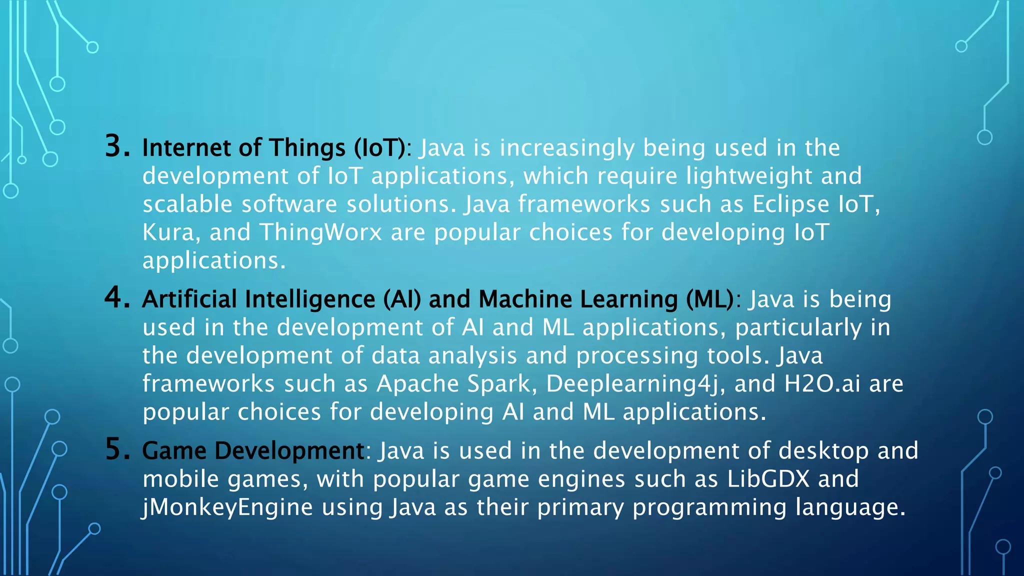 3. Internet of Things (IoT): Java is increasingly being used in the
development of IoT applications, which require lightweight and
scalable software solutions. Java frameworks such as Eclipse IoT,
Kura, and ThingWorx are popular choices for developing IoT
applications.
4. Artificial Intelligence (AI) and Machine Learning (ML): Java is being
used in the development of AI and ML applications, particularly in
the development of data analysis and processing tools. Java
frameworks such as Apache Spark, Deeplearning4j, and H2O.ai are
popular choices for developing AI and ML applications.
5. Game Development: Java is used in the development of desktop and
mobile games, with popular game engines such as LibGDX and
jMonkeyEngine using Java as their primary programming language.
 
