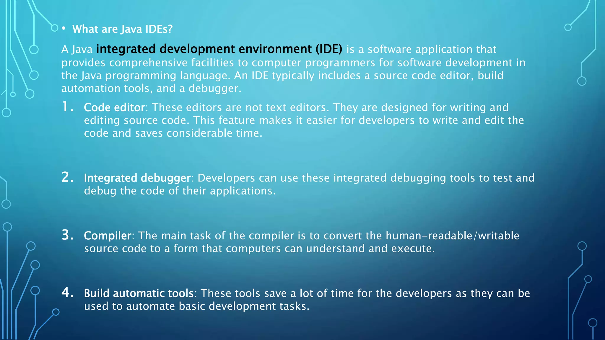 • What are Java IDEs?
A Java integrated development environment (IDE) is a software application that
provides comprehensive facilities to computer programmers for software development in
the Java programming language. An IDE typically includes a source code editor, build
automation tools, and a debugger.
1. Code editor: These editors are not text editors. They are designed for writing and
editing source code. This feature makes it easier for developers to write and edit the
code and saves considerable time.
2. Integrated debugger: Developers can use these integrated debugging tools to test and
debug the code of their applications.
3. Compiler: The main task of the compiler is to convert the human-readable/writable
source code to a form that computers can understand and execute.
4. Build automatic tools: These tools save a lot of time for the developers as they can be
used to automate basic development tasks.
 