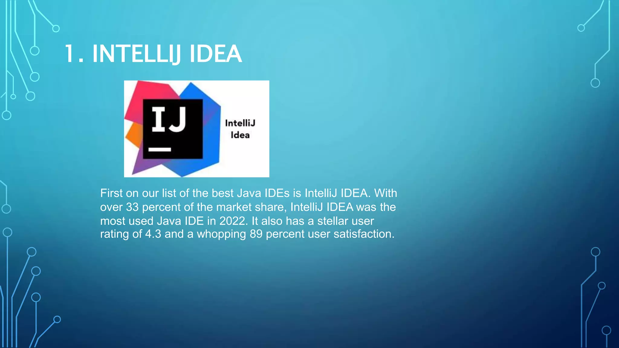 1. INTELLIJ IDEA
First on our list of the best Java IDEs is IntelliJ IDEA. With
over 33 percent of the market share, IntelliJ IDEA was the
most used Java IDE in 2022. It also has a stellar user
rating of 4.3 and a whopping 89 percent user satisfaction.
 