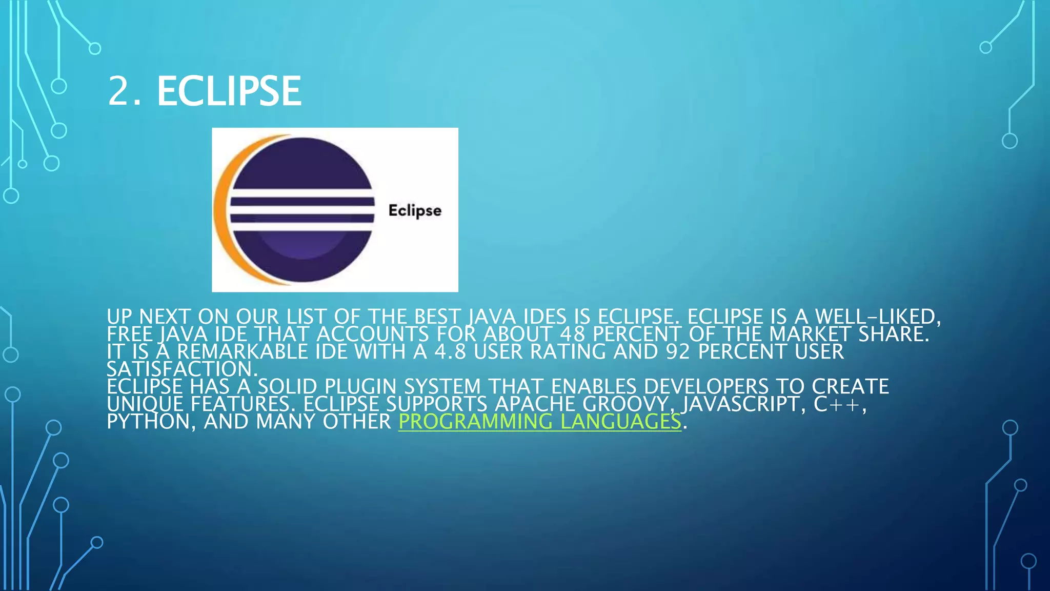 2. ECLIPSE
UP NEXT ON OUR LIST OF THE BEST JAVA IDES IS ECLIPSE. ECLIPSE IS A WELL-LIKED,
FREE JAVA IDE THAT ACCOUNTS FOR ABOUT 48 PERCENT OF THE MARKET SHARE.
IT IS A REMARKABLE IDE WITH A 4.8 USER RATING AND 92 PERCENT USER
SATISFACTION.
ECLIPSE HAS A SOLID PLUGIN SYSTEM THAT ENABLES DEVELOPERS TO CREATE
UNIQUE FEATURES. ECLIPSE SUPPORTS APACHE GROOVY, JAVASCRIPT, C++,
PYTHON, AND MANY OTHER PROGRAMMING LANGUAGES.
 