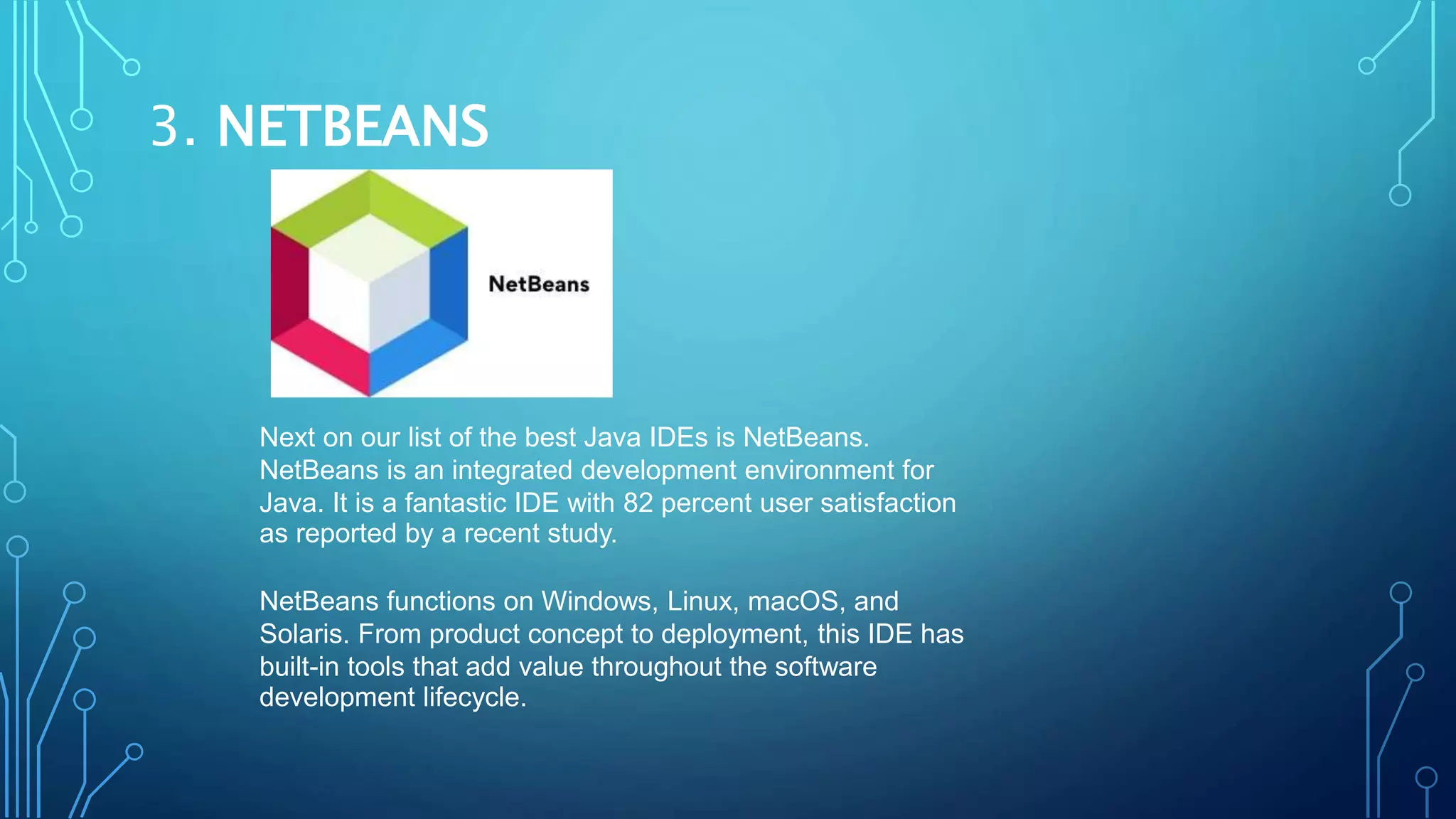 3. NETBEANS
Next on our list of the best Java IDEs is NetBeans.
NetBeans is an integrated development environment for
Java. It is a fantastic IDE with 82 percent user satisfaction
as reported by a recent study.
NetBeans functions on Windows, Linux, macOS, and
Solaris. From product concept to deployment, this IDE has
built-in tools that add value throughout the software
development lifecycle.
 