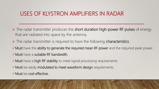 USES OF KLYSTRON AMPLIFIERS IN RADAR
 The radar transmitter produces the short duration high-power RF pulses of energy
that are radiated into space by the antenna.
 The radar transmitter is required to have the following characteristics:
Must have the ability to generate the required mean RF power and the required peak power.
Must have a suitable RF bandwidth.
Must have a high RF stability to meet signal processing requirements.
Must be easily modulated to meet waveform design requirements.
Must be cost effective.
 