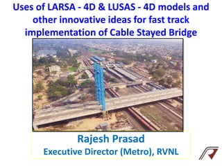 Uses of LARSA - 4D & LUSAS - 4D models and
other innovative ideas for fast track
implementation of Cable Stayed Bridge
Rajesh Prasad
Executive Director (Metro), RVNL
 