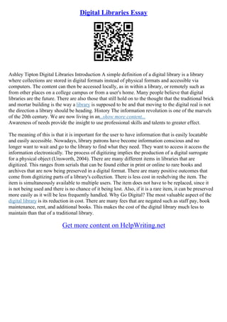 Digital Libraries Essay
Ashley Tipton Digital Libraries Introduction A simple definition of a digital library is a library
where collections are stored in digital formats instead of physical formats and accessible via
computers. The content can then be accessed locally, as in within a library, or remotely such as
from other places on a college campus or from a user's home. Many people believe that digital
libraries are the future. There are also those that still hold on to the thought that the traditional brick
and mortar building is the way a library is supposed to be and that moving to the digital real is not
the direction a library should be heading. History The information revolution is one of the marvels
of the 20th century. We are now living in an...show more content...
Awareness of needs provide the insight to use professional skills and talents to greater effect.
The meaning of this is that it is important for the user to have information that is easily locatable
and easily accessible. Nowadays, library patrons have become information conscious and no
longer want to wait and go to the library to find what they need. They want to access it access the
information electronically. The process of digitizing implies the production of a digital surrogate
for a physical object (Unsworth, 2004). There are many different items in libraries that are
digitized. This ranges from serials that can be found either in print or online to rare books and
archives that are now being preserved in a digital format. There are many positive outcomes that
come from digitizing parts of a library's collection. There is less cost in reshelving the item. The
item is simultaneously available to multiple users. The item does not have to be replaced, since it
is not being used and there is no chance of it being lost. Also, if it is a rare item, it can be preserved
more easily as it will be less frequently handled. Why Go Digital? The most valuable aspect of the
digital library is its reduction in cost. There are many fees that are negated such as staff pay, book
maintenance, rent, and additional books. This makes the cost of the digital library much less to
maintain than that of a traditional library.
Get more content on HelpWriting.net
 