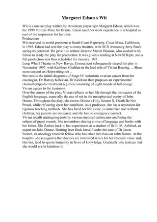 Margaret Edson s Wit
Wit is a one act play written by American playwright Margaret Edson, which won
the 1999 Pulitzer Prize for Drama. Edson used her work experience in a hospital as
part of the inspiration for her play.
Productions
Wit received its world premiere at South Coast Repertory, Costa Mesa, California,
in 1995. Edson had sent the play to many theatres, with SCR dramaturg Jerry Patch
seeing its potential. He gave it to artistic director Martin Benson, who worked with
Edson to ready the play for production. It was given a reading at NewSCRipts, and a
full production was then scheduled for January 1995.
Long Wharf Theater in New Haven, Connecticut subsequently staged the play in
November 1997, with Kathleen Chalfant in the lead role of Vivian Bearing. ... Show
more content on Helpwriting.net ...
She recalls the initial diagnosis of Stage IV metastatic ovarian cancer from her
oncologist, Dr Harvey Kelekian. Dr Kelekian then proposes an experimental
chemotherapeutic treatment regimen consisting of eight rounds at full dosage.
Vivian agrees to the treatment.
Over the course of the play, Vivian reflects on her life through the intricacies of the
English language, especially the use of wit in the metaphysical poetry of John
Donne. Throughout the play, she recites Donne s Holy Sonnet X, Death Be Not
Proud, while reflecting upon her condition. As a professor, she has a reputation for
rigorous teaching methods. She has lived her life alone, is unmarried and without
children, her parents are deceased, and she has no emergency contact.
Vivian recalls undergoing tests by various medical technicians and being the
subject of grand rounds. She remembers sharing a love of language and books with
her father. She flashes back to her experiences as a student of Dr E. M. Ashford, an
expert on John Donne. Bearing later finds herself under the care of Dr Jason
Posner, an oncology research fellow who has taken her class on John Donne. At the
hospital, she recognizes that doctors are interested in her for her research value and,
like her, tend to ignore humanity in favor of knowledge. Gradually, she realizes that
she would prefer kindness to
 