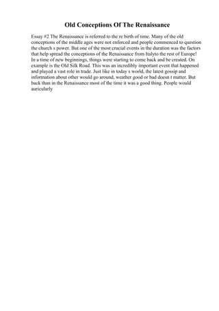 Old Conceptions Of The Renaissance
Essay #2 The Renaissance is referred to the re birth of time. Many of the old
conceptions of the middle ages were not enforced and people commenced to question
the church s power. But one of the most crucial events in the duration was the factors
that help spread the conceptions of the Renaissance from Italyto the rest of Europe!
In a time of new beginnings, things were starting to come back and be created. On
example is the Old Silk Road. This was an incredibly important event that happened
and played a vast role in trade. Just like in today s world, the latest gossip and
information about other would go around, weather good or bad doesn t matter. But
back than in the Renaissance most of the time it was a good thing. People would
auricularly
 