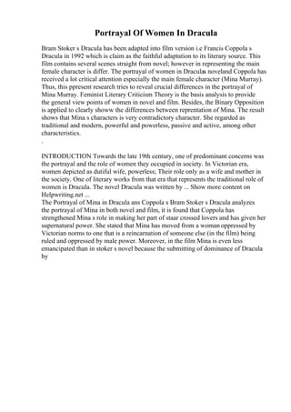Portrayal Of Women In Dracula
Bram Stoker s Dracula has been adapted into film version i.e Francis Coppola s
Dracula in 1992 which is claim as the faithful adaptation to its literary source. This
film contains several scenes straight from novel; however in representing the main
female character is differ. The portrayal of women in Draculas noveland Coppola has
received a lot critical attention especially the main female character (Mina Murray).
Thus, this ppresent research tries to reveal crucial differences in the portrayal of
Mina Murray. Feminist Literary Criticism Theory is the basis analysis to provide
the general view points of women in novel and film. Besides, the Binary Opposition
is applied to clearly showw the differences between reprentation of Mina. The result
shows that Mina s characters is very contradictory character. She regarded as
traditional and modern, powerful and powerless, passive and active, among other
characteristics.
.
INTRODUCTION Towards the late 19th century, one of predominant concerns was
the portrayal and the role of women they occupied in society. In Victorian era,
women depicted as dutiful wife, powerless; Their role only as a wife and mother in
the society. One of literary works from that era that represents the traditional role of
women is Dracula. The novel Dracula was written by ... Show more content on
Helpwriting.net ...
The Portrayal of Mina in Dracula ans Coppola s Bram Stoker s Dracula analyzes
the portrayal of Mina in both novel and film, it is found that Coppola has
strengthened Mina s role in making her part of staar crossed lovers and has given her
supernatural power. She stated that Mina has moved from a woman oppressed by
Victorian norms to one that is a reincarnation of someone else (in the film) being
ruled and oppressed by male power. Moreover, in the film Mina is even less
emancipated than in stoker s novel because the submitting of dominance of Dracula
by
 