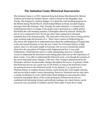 The Imitation Game Historical Inaccuracies
The Imitation Game is a 2014 American historical drama film directed by Morten
Tyldum and written by Graham Moore, which is based on the biography Alan
Turing: The Enigma by Andrew Hodges. It is about the code breaking program by
the British during World War II, which helped Britain to break encoded Enigma
messages from the Germans. Alan Turning, the main character, is a homosexual
mathematician that is in charge of the project and is portrayed as a selfish genius
that builds the code breaking machine, Christopher almost by himself. During the
movie, he is suspected to be a Soviet spy and is later sentenced to chemical
castration due to his homosexuality. The main plot of the movie shows Turing and his
team working under the pressure of a... Show more content on Helpwriting.net ...
The movie also helped me to understand more about the codebreaking of Enigma that
in the end caused Germany to lose the war. I had a lot of German history in high
school, since it is obviously taught in Germany, but we never learned any details
about how the encryption of Enigma really happened and how it was used.
Furthermore, I think that the movie is really entertaining; however, it helps the
viewer to understand the historical events taking place and conveys the importance of
those events. I was able to understand the historical event, even though the creators of
the movie had made many changes. I like how Alan Turingis characterized by the
filmmaker and how his personality changes throughout the movie. In general, I think
that historical movies are a great way to tell history as long as the historical events
are portrayed close to the historical record. In my opinion, it is a good way to
illustrate history to students because history can be pretty dry if not taught correctly,
and movies help to make it more entertaining. However, historical movies only show
a certain civilization or event, which makes them limiting in conveying the whole
economic and global effects of the events portrayed. If historical movies are
combined with informing lectures and textbook readings, the whole history can be
conveyed very accurately to students, and the films make it more fun to study
 