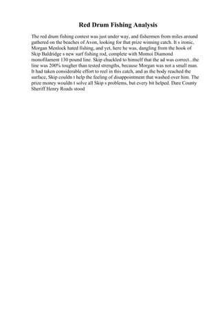 Red Drum Fishing Analysis
The red drum fishing contest was just under way, and fishermen from miles around
gathered on the beaches of Avon, looking for that prize winning catch. It s ironic,
Morgan Menlock hated fishing, and yet, here he was, dangling from the hook of
Skip Baldridge s new surf fishing rod, complete with Momoi Diamond
monofilament 130 pound line. Skip chuckled to himself that the ad was correct...the
line was 200% tougher than tested strengths, because Morgan was not a small man.
It had taken considerable effort to reel in this catch, and as the body reached the
surface, Skip couldn t help the feeling of disappointment that washed over him. The
prize money wouldn t solve all Skip s problems, but every bit helped. Dare County
Sheriff Henry Roads stood
 
