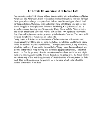 The Effects Of Americans On Indian Life
One cannot examine U.S. history without looking at the interactions between Native
Americans and Americans. From colonization to industrialization, conflicts between
these groups have always been prevalent. Indians have been stripped of their land,
heritage and status. Our guns, germ and culture have killed them. One can see this
power struggle in many pieces of literature. Two being, Crazy Horse: A Life , a
secondary source focusing on a Siouxwarrior Crazy Horse and the Plains peoples,
and Indian Trader John Lawson s Journal of Carolina 1709, a primary source that
describes an English merchant s encounter with Indians in Carolina. This paper will
focus on the effects of Americans on Indian life.
Crazy Horse: A Life is a secondary source of information that tells the story of
Sioux leader Crazy Horse and his tribe. As Whites invade their land for gold Crazy
Horse has to find a way to keep his home. Throughout the source, Larry McMurtry,
with little evidence, draws up the rise and fall of Crazy Horse. From early on it was
evident of the whites were moving into the Plains peoples settlements, The author
wrote, ...at first the pressure of white intrusion may have been subtle but and slight
but it was present, and would be present throughout his entire life... the Sioux people
and others way of life was dying because of the settlements of white people on their
land. Their settlements cause the game to leave the area, which in turn hurt the
hunters of the tribe. With these
 