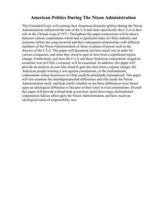 American Politics During The Nixon Administration
This Extended Essay will examine how American domestic politics during the Nixon
Administration influenced the role of the U.S and more specifically the C.I.A in their
role in the Chilean coup of 1973. Throughout this paper connections will be drawn
between various corporations which had a significant stake in Chiles industry and
economy before the coup occurred and their subsequent relationships with different
members of the Nixon Administration or those in places of power such as the
director of the C.I.A. This paper will document just how much was at stake for
various companies, and what they stood to gain or lose from a significant regime
change. Furthermore, just how the C.I.A and these American corporations waged an
economic war on Chile s economy will be examined. In addition, this paper will
provide an analysis on just who stood to gain the most from a regime change, the
American people winning a war against communism, or the multinational
corporations whose businesses in Chile could be potentially nationalized. This paper
will also examine the interdepartamental differences and rifts inside the Nixon
Administration itself, and help clarify whether or not these differences were based
upon an ideological difference or because of their roles in rival corporations. Overall
this paper will provide a broad look at just how much these large multinational
corporations had an affect upon the Nixon Administration, and how much an
ideological sense of responsibility was
 