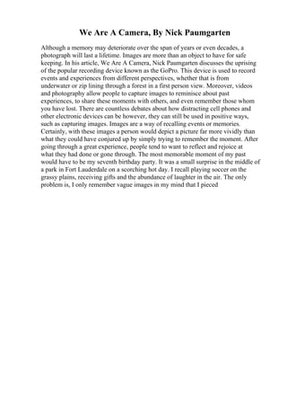 We Are A Camera, By Nick Paumgarten
Although a memory may deteriorate over the span of years or even decades, a
photograph will last a lifetime. Images are more than an object to have for safe
keeping. In his article, We Are A Camera, Nick Paumgarten discusses the uprising
of the popular recording device known as the GoPro. This device is used to record
events and experiences from different perspectives, whether that is from
underwater or zip lining through a forest in a first person view. Moreover, videos
and photography allow people to capture images to reminisce about past
experiences, to share these moments with others, and even remember those whom
you have lost. There are countless debates about how distracting cell phones and
other electronic devices can be however, they can still be used in positive ways,
such as capturing images. Images are a way of recalling events or memories.
Certainly, with these images a person would depict a picture far more vividly than
what they could have conjured up by simply trying to remember the moment. After
going through a great experience, people tend to want to reflect and rejoice at
what they had done or gone through. The most memorable moment of my past
would have to be my seventh birthday party. It was a small surprise in the middle of
a park in Fort Lauderdale on a scorching hot day. I recall playing soccer on the
grassy plains, receiving gifts and the abundance of laughter in the air. The only
problem is, I only remember vague images in my mind that I pieced
 