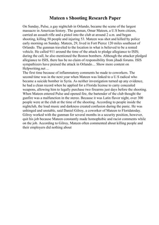 Mateen s Shooting Research Paper
On Sunday, Pulse, a gay nightclub in Orlando, became the scene of the largest
massacre in American history. The gunman, Omar Mateen, a U.S born citizen,
carried an assault rifle and a pistol into the club at around 2 a.m. and began
shooting, killing 50 people and injuring 53. Mateen was shot and killed by police
early morning on Sunday. Mateen, 29, lived in Fort Pierce 120 miles southeast of
Orlando. The gunman traveled to the location in what is believed to be a rented
vehicle. He called 911 around the time of the attack to pledge allegiance to ISIS;
during the call, he also mentioned the Boston bombers. Although the attacker pledged
allegiance to ISIS, there has be no claim of responsibility from jihadi forums. ISIS
sympathizers have praised the attack in Orlando.... Show more content on
Helpwriting.net ...
The first time because of inflammatory comments he made to coworkers. The
second time was in the next year when Mateen was linked to a U.S radical who
became a suicide bomber in Syria. As neither investigation turned up any evidence,
he had a clean record when he applied for a Florida license to carry concealed
weapons, allowing him to legally purchase two firearms just days before the shooting.
When Mateen entered Pulse and opened fire, the bartender of the club thought the
gunfire was a malfunction in the stereo. Because it was Latin flavor night, over 300
people were at the club at the time of the shooting. According to people inside the
nightclub, the loud music and darkness created confusion during the panic. He was
unhinged and unstable, said Daniel Gilroy, a coworker of Mateen to Floridatoday.
Gilroy worked with the gunman for several months in a security position, however,
quit his job because Mateen constantly made homophobic and racist comments while
on the job. According to Gilroy, Mateen often commented about killing people and
their employers did nothing about
 