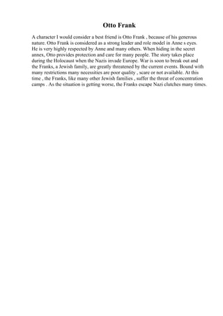 Otto Frank
A character I would consider a best friend is Otto Frank , because of his generous
nature. Otto Frank is considered as a strong leader and role model in Anne s eyes.
He is very highly respected by Anne and many others. When hiding in the secret
annex, Otto provides protection and care for many people. The story takes place
during the Holocaust when the Nazis invade Europe. War is soon to break out and
the Franks, a Jewish family, are greatly threatened by the current events. Bound with
many restrictions many necessities are poor quality , scare or not available. At this
time , the Franks, like many other Jewish families , suffer the threat of concentration
camps . As the situation is getting worse, the Franks escape Nazi clutches many times.
 