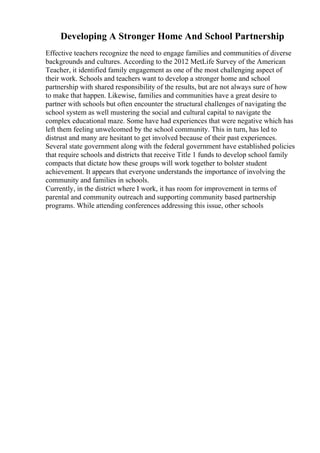 Developing A Stronger Home And School Partnership
Effective teachers recognize the need to engage families and communities of diverse
backgrounds and cultures. According to the 2012 MetLife Survey of the American
Teacher, it identified family engagement as one of the most challenging aspect of
their work. Schools and teachers want to develop a stronger home and school
partnership with shared responsibility of the results, but are not always sure of how
to make that happen. Likewise, families and communities have a great desire to
partner with schools but often encounter the structural challenges of navigating the
school system as well mustering the social and cultural capital to navigate the
complex educational maze. Some have had experiences that were negative which has
left them feeling unwelcomed by the school community. This in turn, has led to
distrust and many are hesitant to get involved because of their past experiences.
Several state government along with the federal government have established policies
that require schools and districts that receive Title 1 funds to develop school family
compacts that dictate how these groups will work together to bolster student
achievement. It appears that everyone understands the importance of involving the
community and families in schools.
Currently, in the district where I work, it has room for improvement in terms of
parental and community outreach and supporting community based partnership
programs. While attending conferences addressing this issue, other schools
 
