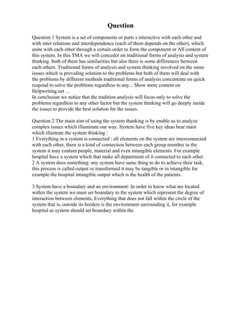 Question
Question 1 System is a set of components or parts s interactive with each other and
with inter relations and interdependence (each of them depends on the other), which
unite with each other through a certain order to form the component or All content of
this system. In this TMA we will conceder on traditional forms of analysis and system
thinking .both of them has similarities but also there is some differences between
each others. Traditional forms of analysis and system thinking involved on the same
issues which is providing solution to the problems but both of them will deal with
the problems by different methods traditional forms of analysis concentrate on quick
respond to solve the problems regardless to any... Show more content on
Helpwriting.net ...
In conclusion we notice that the tradition analysis will focus only to solve the
problems regardless to any other factor but the system thinking will go deeply inside
the issues to provide the best solution for the issues.
Question 2 The main aim of using the system thanking is by enable us to analyze
complex issues which illuminate our way. System have five key ideas bear main
which illustrate the system thinking :
1 Everything in a system is connected : all elements on the system are interconnected
with each other, there is a kind of connection between each group member in the
system it may contain people, material and even intangible elements. For example
hospital have a system which that make all department of it connected to each other.
2 A system does something: any system have same thing to do to achieve their task,
this process is called output or transformed it may be tangible or in intangible for
example the hospital intangible output which is the health of the patients.
3 System have a boundary and an environment: In order to know what are located
within the system we must set boundary to the system which represent the degree of
interaction between elements, Everything that does not fall within the circle of the
system that is, outside its borders is the environment surrounding it, for example
hospital as system should set boundary within the
 