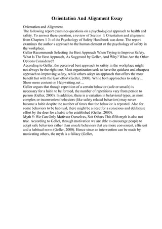Orientation And Alignment Essay
Orientation and Alignment
The following report examines questions on a psychological approach to health and
safety. To answer these question, a review of Section 1: Orientation and alignment
from Chapters 1 3: of the Psychology of Safety Handbook was done. The report
examines the author s approach to the human element or the psychology of safety in
the workplace.
Geller Recommends Selecting the Best Approach When Trying to Improve Safety.
What Is The Best Approach, As Suggested by Geller, And Why? What Are the Other
Options Considered?
According to Geller, the perceived best approach to safety in the workplace might
not always be the right one. Most organization seek to have the quickest and cheapest
approach to improving safety, while others adopt an approach that offers the most
benefit but with the least effort (Geller, 2000). While both approaches to safety...
Show more content on Helpwriting.net ...
Geller argues that though repetition of a certain behavior (safe or unsafe) is
necessary for a habit to be formed, the number of repetitions vary from person to
person (Geller, 2000). In addition, there is a variation in behavioral types, as most
complex or inconvenient behaviors (like safety related behaviors) may never
become a habit despite the number of times that the behavior is repeated. Also for
some behaviors to be habitual, there might be a need for a conscious and deliberate
effort by the doer for a habit to be established (Geller, 2000).
Myth 5: We Can Only Motivate Ourselves, Not Others This fifth myth is also not
true. According to Geller, through motivation we are able to encourage people to
adopt safe behaviors rather than unsafe behaviors that are more convenient, efficient
and a habitual norm (Geller, 2000). Hence since an intervention can be made by
motivating others, the myth is a fallacy (Geller,
 