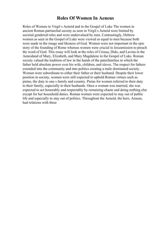 Roles Of Women In Aeneus
Roles of Women in Virgil s Aeneid and in the Gospel of Luke The women in
ancient Roman patriarchal society as seen in Virgil s Aeneid were limited by
societal gendered roles and were undervalued by men. Contrastingly, Hebrew
women as seen in the Gospel of Luke were viewed as equal to men because both
were made in the image and likeness of God. Women were not important in the epic
story of the founding of Rome whereas women were crucial in Jesusmission to preach
the word of God. This essay will look at the roles of Creusa, Dido, and Lavina in the
Aeneidand of Mary, Elizabeth, and Mary Magdalene in the Gospel of Luke. Roman
society valued the tradition of law in the hands of the paterfamilias in which the
father held absolute power over his wife, children, and slaves. The respect for fathers
extended into the community and into politics creating a male dominated society.
Women were subordinate to either their father or their husband. Despite their lower
position in society, women were still expected to uphold Roman virtues such as
pietas, the duty to one s family and country. Pietas for women referred to their duty
to their family, especially to their husbands. Once a woman was married, she was
expected to act honorably and respectably by remaining chaste and doing nothing else
except for her household duties. Roman women were expected to stay out of public
life and especially to stay out of politics. Throughout the Aeneid, the hero, Aeneas,
had relations with three
 