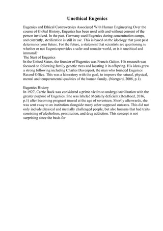 Unethical Eugenics
Eugenics and Ethical Controversies Associated With Human Engineering Over the
course of Global History, Eugenics has been used with and without consent of the
person involved. In the past, Germany used Eugenics during concentration camps,
and currently, sterilization is still in use. This is based on the ideology that your past
determines your future. For the future, a statement that scientists are questioning is
whether or not Eugenicsprovides a safer and sounder world, or is it unethical and
immoral?
The Start of Eugenics
In the United States, the founder of Eugenics was Francis Galton. His research was
focused on following family genetic trees and locating it in offspring. His ideas grew
a strong following including Charles Davenport, the man who founded Eugenics
Record Office. This was a laboratory with the goal, to improve the natural, physical,
mental and temperamental qualities of the human family. (Norrgard, 2008, p.1)
Eugenics History
In 1927, Carrie Buck was considered a prime victim to undergo sterilization with the
greater purpose of Eugenics. She was labeled Mentally deficient (DenHoed, 2016,
p.1) after becoming pregnant unwed at the age of seventeen. Shortly afterwards, she
was sent away to an institution alongside many other supposed outcasts. This did not
only include physical and mentally challenged people, but also humans that had traits
consisting of alcoholism, prostitution, and drug addiction. This concept is not
surprising since the basis for
 