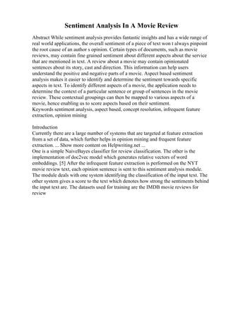 Sentiment Analysis In A Movie Review
Abstract While sentiment analysis provides fantastic insights and has a wide range of
real world applications, the overall sentiment of a piece of text won t always pinpoint
the root cause of an author s opinion. Certain types of documents, such as movie
reviews, may contain fine grained sentiment about different aspects about the service
that are mentioned in text. A review about a movie may contain opinionated
sentences about its story, cast and direction. This information can help users
understand the positive and negative parts of a movie. Aspect based sentiment
analysis makes it easier to identify and determine the sentiment towards specific
aspects in text. To identify different aspects of a movie, the application needs to
determine the context of a particular sentence or group of sentences in the movie
review. These contextual groupings can then be mapped to various aspects of a
movie, hence enabling us to score aspects based on their sentiment.
Keywords sentiment analysis, aspect based, concept resolution, infrequent feature
extraction, opinion mining
Introduction
Currently there are a large number of systems that are targeted at feature extraction
from a set of data, which further helps in opinion mining and frequent feature
extraction. ... Show more content on Helpwriting.net ...
One is a simple NaiveBayes classifier for review classification. The other is the
implementation of doc2vec model which generates relative vectors of word
embeddings. [5] After the infrequent feature extraction is performed on the NYT
movie review text, each opinion sentence is sent to this sentiment analysis module.
The module deals with one system identifying the classification of the input text. The
other system gives a score to the text which denotes how strong the sentiments behind
the input text are. The datasets used for training are the IMDB movie reviews for
review
 