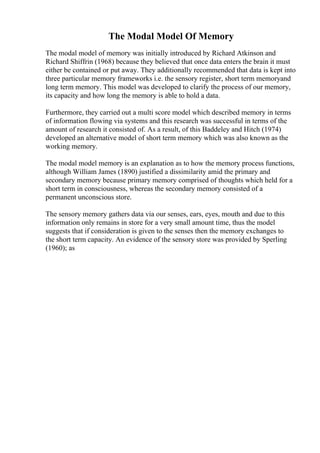 The Modal Model Of Memory
The modal model of memory was initially introduced by Richard Atkinson and
Richard Shiffrin (1968) because they believed that once data enters the brain it must
either be contained or put away. They additionally recommended that data is kept into
three particular memory frameworks i.e. the sensory register, short term memoryand
long term memory. This model was developed to clarify the process of our memory,
its capacity and how long the memory is able to hold a data.
Furthermore, they carried out a multi score model which described memory in terms
of information flowing via systems and this research was successful in terms of the
amount of research it consisted of. As a result, of this Baddeley and Hitch (1974)
developed an alternative model of short term memory which was also known as the
working memory.
The modal model memory is an explanation as to how the memory process functions,
although William James (1890) justified a dissimilarity amid the primary and
secondary memory because primary memory comprised of thoughts which held for a
short term in consciousness, whereas the secondary memory consisted of a
permanent unconscious store.
The sensory memory gathers data via our senses, ears, eyes, mouth and due to this
information only remains in store for a very small amount time, thus the model
suggests that if consideration is given to the senses then the memory exchanges to
the short term capacity. An evidence of the sensory store was provided by Sperling
(1960); as
 