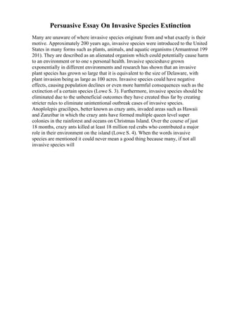 Persuasive Essay On Invasive Species Extinction
Many are unaware of where invasive species originate from and what exactly is their
motive. Approximately 200 years ago, invasive species were introduced to the United
States in many forms such as plants, animals, and aquatic organisms (Armantrout 199
201). They are described as an alienated organism which could potentially cause harm
to an environment or to one s personal health. Invasive specieshave grown
exponentially in different environments and research has shown that an invasive
plant species has grown so large that it is equivalent to the size of Delaware, with
plant invasion being as large as 100 acres. Invasive species could have negative
effects, causing population declines or even more harmful consequences such as the
extinction of a certain species (Lowe S. 3). Furthermore, invasive species should be
eliminated due to the unbeneficial outcomes they have created thus far by creating
stricter rules to eliminate unintentional outbreak cases of invasive species.
Anoplolepis gracilipes, better known as crazy ants, invaded areas such as Hawaii
and Zanzibar in which the crazy ants have formed multiple queen level super
colonies in the rainforest and oceans on Christmas Island. Over the course of just
18 months, crazy ants killed at least 18 million red crabs who contributed a major
role in their environment on the island (Lowe S. 4). When the words invasive
species are mentioned it could never mean a good thing because many, if not all
invasive species will
 