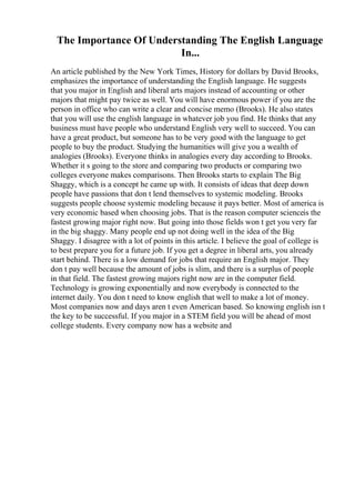 The Importance Of Understanding The English Language
In...
An article published by the New York Times, History for dollars by David Brooks,
emphasizes the importance of understanding the English language. He suggests
that you major in English and liberal arts majors instead of accounting or other
majors that might pay twice as well. You will have enormous power if you are the
person in office who can write a clear and concise memo (Brooks). He also states
that you will use the english language in whatever job you find. He thinks that any
business must have people who understand English very well to succeed. You can
have a great product, but someone has to be very good with the language to get
people to buy the product. Studying the humanities will give you a wealth of
analogies (Brooks). Everyone thinks in analogies every day according to Brooks.
Whether it s going to the store and comparing two products or comparing two
colleges everyone makes comparisons. Then Brooks starts to explain The Big
Shaggy, which is a concept he came up with. It consists of ideas that deep down
people have passions that don t lend themselves to systemic modeling. Brooks
suggests people choose systemic modeling because it pays better. Most of america is
very economic based when choosing jobs. That is the reason computer scienceis the
fastest growing major right now. But going into those fields won t get you very far
in the big shaggy. Many people end up not doing well in the idea of the Big
Shaggy. I disagree with a lot of points in this article. I believe the goal of college is
to best prepare you for a future job. If you get a degree in liberal arts, you already
start behind. There is a low demand for jobs that require an English major. They
don t pay well because the amount of jobs is slim, and there is a surplus of people
in that field. The fastest growing majors right now are in the computer field.
Technology is growing exponentially and now everybody is connected to the
internet daily. You don t need to know english that well to make a lot of money.
Most companies now and days aren t even American based. So knowing english isn t
the key to be successful. If you major in a STEM field you will be ahead of most
college students. Every company now has a website and
 