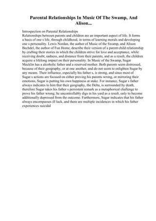 Parental Relationships In Music Of The Swamp, And
Alison...
Introspection on Parental Relationships
Relationships between parents and children are an important aspect of life. It forms
a basis of one s life, through childhood, in terms of learning morals and developing
one s personality. Lewis Nordan, the author of Music of the Swamp, and Alison
Bechdel, the author of Fun Home, describe their version of a parent child relationship
by crafting their stories in which the children strive for love and acceptance, while
receiving doubt, sadness, and distance from their parents, and as a result, the children
acquire a lifelong impact on their personality. In Music of the Swamp, Sugar
Mecklin has a alcoholic father and a reserved mother. Both parents seem distressed,
because of their geography, or at one another, and do not seem to enlighten Sugar by
any means. Their influence, especially his father s, is strong, and since most of
Sugar s actions are focused on either proving his parents wrong, or mirroring their
emotions, Sugar is putting his own happiness at stake. For instance, Sugar s father
always indicates to him that their geography, the Delta, is surrounded by death,
therefore Sugar takes his father s persistent remark as a metaphorical challenge to
prove his father wrong; he uncontrollably digs in his yard as a result, only to become
additionally depressed from the outcome. Furthermore, Sugar indicates that his father
always encompasses ill luck, and there are multiple incidences in which his father
experiences suicidal
 