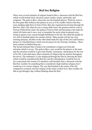 Red Sox Religion
There were several elements of religion found in Ben s obsession with the Red Sox
which would include God, salvation, prayer modes, rituals, spirituality and
scriptures. The gods in Ben s obsession was the baseball players. When he went to
his first game Ben looked at the players in awe as if he couldn t believe that they
were standing right there in front of him. Ben also experienced salvation through the
Red Sox. Ben s life when he was a young child wasn t the greatest until he went to
Fenway Parkwith his uncle. By going to Fenway Park and becoming a fan made his
whole life better and it was a way to remember his uncle when he passed away.
Going to games every season brought fulfillment to his life. He called the people he
sits with at baseball games his summer family. Many people will get up every
morning and pray, but Ben on the other hand made the sign of the cross and kissed a
picture of a baseball player which was his prayer for the morning. Scripture... Show
more content on Helpwriting.net ...
The formal elements that it needs to be considered a religion are God and
salvation which it covers. The gods in Ben s case would be the players or the team
and the salvation would be it gave him friends, community, and purpose for the rest
of his life. It also had many others elements of religion that are present throughout
the movie. The substantive is also displayed through the film by showing the Holy
which would be considered the Red Sox and the subordination would be how he
isn t concerned with women if it interferes with baseball. Ben s obsession with the
Red Sox wouldn t be something that is considered a high tradition religion, but I
would say it is a lesser religion. The way that baseball is the center of his life
compared to someone who has religion at the center of their lives. Ben wouldn t be
able to get through a day without thinking about the Red
 